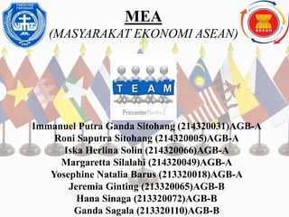 MEA
(MASYARAKAT EKONOMI ASEAN)
Team work
Immanuel Putra Ganda Sitohang (214320031)AGB-A
Roni Saputra Sitohang (214320005)AGB-A
Iska Herlina Solin (214320066)AGB-A
Margaretta Silalahi (214320049)AGB-A
Yosephine Natalia Barus (213320018)AGB-A
Jeremia Ginting (213320065)AGB-B
Hana Sinaga (213320072)AGB-B
Ganda Sagala (213320110)AGB-B
 