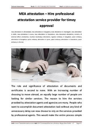 Talent Attestation Mob:+91 8527501080/8527601090 Mail: info@talentattestation.com
web: www.TalentAttestation.com Add: B-37,Geetanjali Enclave, Malviya Nagar,New Delhi – 17 Page# 1
MEA attestation – Hire professional
attestation service provider for timey
approval
mea attestation in ahmedabad, mea attestation in bangalore, mea attestation in chandigarh, mea attestation
in delhi, mea attestation in pune, mea attestation in trivandrum, mea document attestation, ministry of
external affairs attestation, mumbai mantralaya attestation, nigerian embassy in bangalore, qatar embassy
attestation in bangalore, qatar embassy attestation in pune, qatar embassy attestation in trivandrum, qatar
embassy in chennai
The role and significance of attestation of documents and
certificates is second to none. With an increasing number of
choosing to move abroad, an equally large number of people are
looking for similar services. The reason to hire the services
provided by attestation agents and agencies are many. People who
want to accomplish document attestation task without any kind of
unnecessary delay can now choose to rely on the services provided
by professional agents. This would make the entire process simple
 
