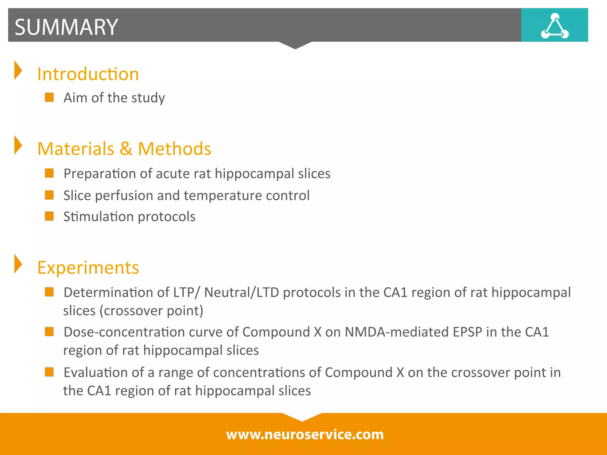 www.neuroservice.com 
SUMMARY 
Introduc*on 
Aim 
of 
the 
study 
Materials 
& 
Methods 
Prepara*on 
of 
acute 
rat 
hippocampal 
slices 
Slice 
perfusion 
and 
temperature 
control 
S*mula*on 
protocols 
Experiments 
Determina*on 
of 
LTP/ 
Neutral/LTD 
protocols 
in 
the 
CA1 
region 
of 
rat 
hippocampal 
slices 
(crossover 
point) 
Dose-­‐concentra*on 
curve 
of 
Compound 
X 
on 
NMDA-­‐mediated 
EPSP 
in 
the 
CA1 
region 
of 
rat 
hippocampal 
slices 
Evalua*on 
of 
a 
range 
of 
concentra*ons 
of 
Compound 
X 
on 
the 
crossover 
point 
in 
the 
CA1 
region 
of 
rat 
hippocampal 
slices 
 