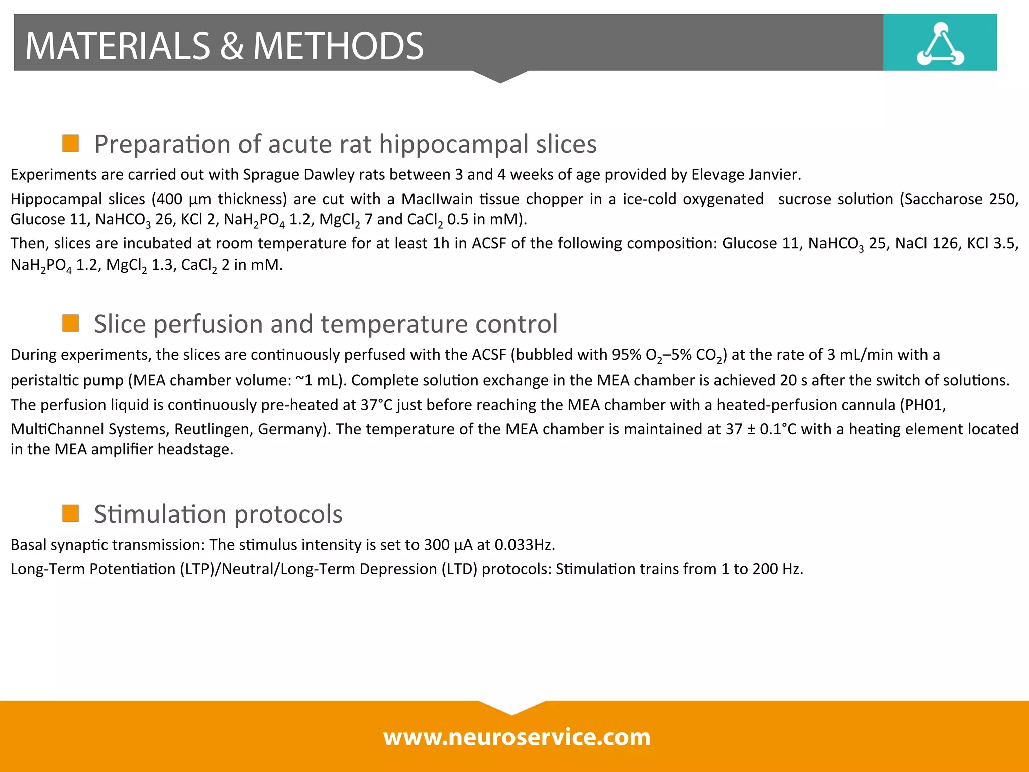 MATERIALS & METHODS 
Prepara*on 
of 
acute 
rat 
hippocampal 
slices 
Experiments 
are 
carried 
out 
with 
Sprague 
Dawley 
rats 
between 
3 
and 
4 
weeks 
of 
age 
provided 
by 
Elevage 
Janvier. 
Hippocampal 
slices 
(400 
μm 
thickness) 
are 
cut 
with 
a 
MacIIwain 
*ssue 
chopper 
in 
a 
ice-­‐cold 
oxygenated 
sucrose 
solu*on 
(Saccharose 
250, 
Glucose 
11, 
www.neuroservice.com 
NaHCO3 
26, 
KCl 
2, 
NaH2PO4 
1.2, 
MgCl2 
7 
and 
CaCl2 
0.5 
in 
mM). 
Then, 
slices 
are 
incubated 
at 
room 
temperature 
for 
at 
least 
1h 
in 
ACSF 
of 
the 
following 
composi*on: 
Glucose 
11, 
NaHCO3 
25, 
NaCl 
126, 
KCl 
3.5, 
NaH2PO4 
1.2, 
MgCl2 
1.3, 
CaCl2 
2 
in 
mM. 
Slice 
perfusion 
and 
temperature 
control 
During 
experiments, 
the 
slices 
are 
con*nuously 
perfused 
with 
the 
ACSF 
(bubbled 
with 
95% 
O2–5% 
CO2) 
at 
the 
rate 
of 
3 
mL/min 
with 
a 
peristal*c 
pump 
(MEA 
chamber 
volume: 
~1 
mL). 
Complete 
solu*on 
exchange 
in 
the 
MEA 
chamber 
is 
achieved 
20 
s 
aIer 
the 
switch 
of 
solu*ons. 
The 
perfusion 
liquid 
is 
con*nuously 
pre-­‐heated 
at 
37°C 
just 
before 
reaching 
the 
MEA 
chamber 
with 
a 
heated-­‐perfusion 
cannula 
(PH01, 
Mul*Channel 
Systems, 
Reutlingen, 
Germany). 
The 
temperature 
of 
the 
MEA 
chamber 
is 
maintained 
at 
37 
± 
0.1°C 
with 
a 
hea*ng 
element 
located 
in 
the 
MEA 
amplifier 
headstage. 
S*mula*on 
protocols 
Basal 
synap*c 
transmission: 
The 
s*mulus 
intensity 
is 
set 
to 
300 
μA 
at 
0.033Hz. 
Long-­‐Term 
Poten*a*on 
(LTP)/Neutral/Long-­‐Term 
Depression 
(LTD) 
protocols: 
S*mula*on 
trains 
from 
1 
to 
200 
Hz. 
 