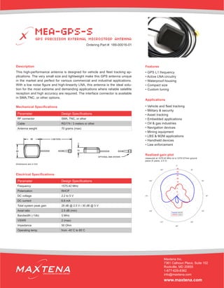 Description
This high-performance antenna is designed for vehicle and fleet tracking ap-
plications. The very small size and lightweight make this GPS antenna unique
in the market and perfect for various commercial and industrial applications.
With a low noise figure and high-linearity LNA, this antenna is the ideal solu-
tion for the most extreme and demanding applications where reliable satellite
reception and high accuracy are required. The interface connector is available
in SMA,TNC, or other options.
Applications
• Vehicle and fleet tracking
• Military & security
• Asset tracking
• Embedded applications
• Oil & gas industries
• Navigation devices
• Mining equipment
• LBS & M2M applications
• Handheld devices
• Law enforcement
Electrical Specifications
Realized gain plot
measured at 1575.42 MHz on a 127X127mm ground
plane (E plane, 2.5 V)
Parameter Design Specifications
Frequency 1575.42 MHz
Polarization RHCP
DC voltage 2.2 to 5 V
DC current 6.6 mA
Total system peak gain 28 dB @ 2.5 V / 30 dB @ 5 V
Axial ratio 2.5 dB (min)
Bandwidth (-1db) 5 MHz
VSWR 2 (max)
Impedance 50 Ohm
Operating temp. from -40˚C to 85˚C
Features
• GPS L1 frequency
• Active LNA circuitry
• Waterproof housing
• Compact size
• Custom tuning
MEA-GPS-S
GPS PRECISION EXTERNAL MICROSTRIP ANTENNA
Maxtena Inc.
7361 Calhoun Place, Suite 102
Rockville, MD 20855
1-877-629-8362
info@maxtena.com
www.maxtena.com
WIRELESS INNOVATIONS COMPANY
Ordering Part #: 189-00016-01
Parameter Design Specifications
RF connector SMA, TNC, or other
Cable RG174 / 3 meters or other
Antenna weight 70 grams (max)
Mechanical Specifications
dimensions are in mm
48
39 14
 