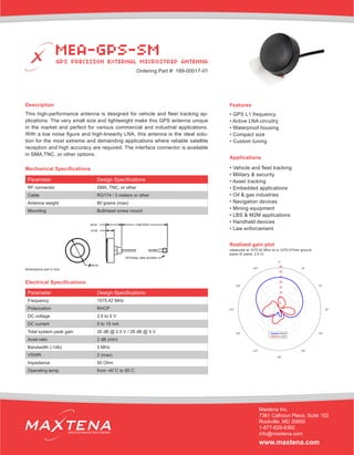 Description
This high-performance antenna is designed for vehicle and fleet tracking ap-
plications. The very small size and lightweight make this GPS antenna unique
in the market and perfect for various commercial and industrial applications.
With a low noise figure and high-linearity LNA, this antenna is the ideal solu-
tion for the most extreme and demanding applications where reliable satellite
reception and high accuracy are required. The interface connector is available
in SMA,TNC, or other options.
Applications
• Vehicle and fleet tracking
• Military & security
• Asset tracking
• Embedded applications
• Oil & gas industries
• Navigation devices
• Mining equipment
• LBS & M2M applications
• Handheld devices
• Law enforcement
Electrical Specifications
Realized gain plot
measured at 1575.42 MHz on a 127X127mm ground
plane (E plane, 2.5 V)
Parameter Design Specifications
Frequency 1575.42 MHz
Polarization RHCP
DC voltage 2.5 to 5 V
DC current 5 to 15 mA
Total system peak gain 26 dB @ 2.5 V / 28 dB @ 5 V
Axial ratio 2 dB (min)
Bandwidth (-1db) 5 MHz
VSWR 2 (max)
Impedance 50 Ohm
Operating temp. from -40˚C to 85˚C
Features
• GPS L1 frequency
• Active LNA circuitry
• Waterproof housing
• Compact size
• Custom tuning
MEA-GPS-SM
GPS PRECISION EXTERNAL MICROSTRIP ANTENNA
Maxtena Inc.
7361 Calhoun Place, Suite 102
Rockville, MD 20855
1-877-629-8362
info@maxtena.com
www.maxtena.com
WIRELESS INNOVATIONS COMPANY
Ordering Part #: 189-00017-01
Parameter Design Specifications
RF connector SMA, TNC, or other
Cable RG174 / 3 meters or other
Antenna weight 80 grams (max)
Mounting Bulkhead screw mount
Mechanical Specifications
dimensions are in mm
 
