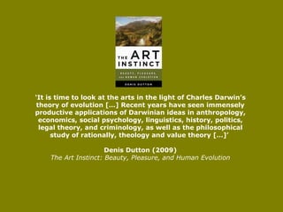 ‘ It is time to look at the arts in the light of Charles Darwin’s theory of evolution […] Recent years have seen immensely productive applications of Darwinian ideas in anthropology, economics, social psychology, linguistics, history, politics, legal theory, and criminology, as well as the philosophical study of rationally, theology and value theory […]’  Denis Dutton (2009) The Art Instinct: Beauty, Pleasure, and Human Evolution 