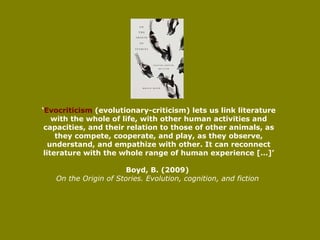 ‘ Evocriticism  (evolutionary-criticism)   lets us link literature with the whole of life, with other human activities and capacities, and their relation to those of other animals, as they compete, cooperate, and play, as they observe, understand, and empathize with other. It can reconnect literature with the whole range of human experience […]’ Boyd, B. (2009)   On the Origin of Stories. Evolution, cognition, and fiction   