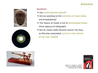 Extinction Questions   Can  media become extinct ?  Are we assisting to the  extinction of mass media     and broadcasting? The history of media is full of  technological fossils (from papyrus to telegraph).  But do media really become extinct? Do they,    as McLuhan postulated,  survive in the content    of the ‘new’ media ? Carlon, C. / Scolari, C. (2009)  El Fin de los Medios Masivos.  El comienzo de un debate 