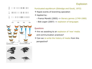 Explosion Punctuated equilibrium (Eldredge and Gould, 1972) Rapid events of branching speciation Applied by:   - Franco Moretti (2005) ->  literary genres (1740-1900)   - Bob Logan (2007) ->  explosion of languages Questions   Are we assisting to an  explosion of ‘new’ media     and communication practices?  Can we  re-write the history of media  from this  perspective? 