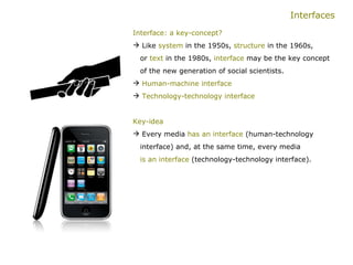 Interfaces Interface: a key-concept? Like  system  in the 1950s,  structure  in the 1960s,    or  text  in the 1980s,  interface  may be the key concept  of the new generation of social scientists. Human-machine interface Technology-technology interface Key-idea   Every media  has an interface  (human-technology    interface) and, at the same time, every media    is an interface  (technology-technology interface).  