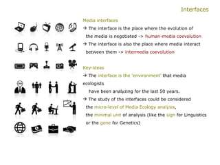 Interfaces Media interfaces The interface is the place where the evolution of    the media is negotiated ->  human-media coevolution   The interface is also the place where media interact    between them ->  intermedia coevolution   Key-ideas   The  interface is the ‘environment’  that media ecologists  have been analyzing for the last 50 years. The study of the interfaces could be considered    the  micro-level of Media Ecology analysis ,    the  minimal unit  of analysis (like the  sign  for Linguistics    or the  gene  for Genetics) 