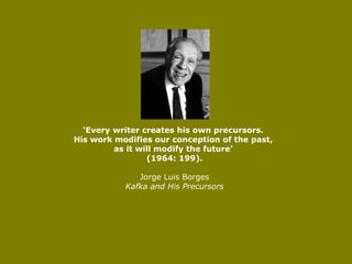 ‘ Every writer creates his own precursors.  His work modifies our conception of the past,  as it will modify the future’  (1964: 199). Jorge Luis Borges Kafka and His Precursors 
