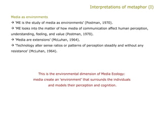 Interpretations of metaphor (I) Media as environments   ‘ ME is the study of media as environments’ (Postman, 1970). ‘ ME looks into the matter of how media of communication affect human perception, understanding, feeling, and value (Postman, 1970). ‘ Media are extensions’ (McLuhan, 1964). ‘ Technology alter sense ratios or patterns of perception steadily and without any resistance’ (McLuhan, 1964).  This is the environmental dimension of Media Ecology:  media create an ‘environment’ that surrounds the individuals  and models their perception and cognition. 