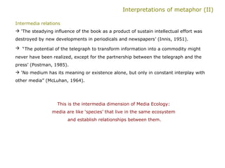 Interpretations of metaphor (II) Intermedia relations   ‘ The steadying influence of the book as a product of sustain intellectual effort was destroyed by new developments in periodicals and newspapers’ (Innis, 1951). ‘ The potential of the telegraph to transform information into a commodity might never have been realized, except for the partnership between the telegraph and the press’ (Postman, 1985). ‘ No medium has its meaning or existence alone, but only in constant interplay with other media” (McLuhan, 1964).  This is the intermedia dimension of Media Ecology:  media are like ‘species’ that live in the same ecosystem  and establish relationships between them. 