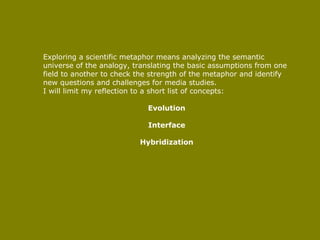 Exploring a scientific metaphor means analyzing the semantic universe of the analogy, translating the basic assumptions from one field to another to check the strength of the metaphor and identify new questions and challenges for media studies.  I will limit my reflection to a short list of concepts:  Evolution Interface Hybridization 