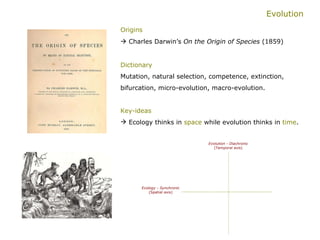 Evolution Origins   Charles Darwin’s  On the Origin of Species  (1859)   Dictionary   Mutation, natural selection, competence, extinction, bifurcation, micro-evolution, macro-evolution. Key-ideas   Ecology thinks in  space  while evolution thinks in  time . Evolution - Diachronic (Temporal axis) Ecology - Synchronic (Spatial axis) 