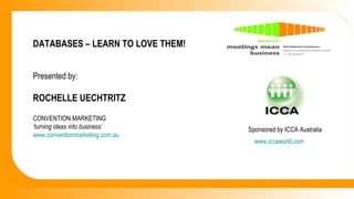 DATABASES – LEARN TO LOVE THEM! Presented by: ROCHELLE UECHTRITZ CONVENTION MARKETING  ‘ turning ideas into business’ www.conventionmarketing.com.au www.iccaworld.com Sponsored by ICCA Australia 