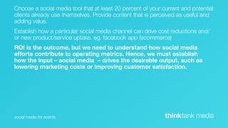 Choose a social media tool that at least 20 percent of your current and potential
clients already use themselves. Provide content that is perceived as useful and
adding value.
Establish how a particular social media channel can drive cost reductions and/
or new product/service uptake. eg. facebook app (ecommerce)
ROI is the outcome, but we need to understand how social media
efforts contribute to operating metrics. Hence, we must establish
how the input – social media – drives the desirable output, such as
lowering marketing costs or improving customer satisfaction.




social media for events                                      thinktank media
 