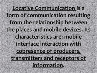 Locative Communication is a
form of communication resulting
 from the relationship between
the places and mobile devices. Its
    characteristics are: mobile
    interface interaction with
    copresence of producers,
  transmitters and receptors of
           information.
 