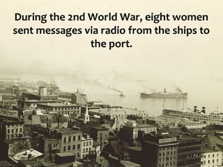During the 2nd World War, eight women
sent messages via radio from the ships to
               the port.
 