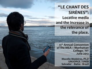 “LE CHANT DES
      SIRÈNES”:
   Locative media
and the increase in
  the relevance of
         the place.

 13th Annual Convention
of the MEA – Manhattan
            College / NY
               June 2012
   Macello Medeiros, Ph.D
         UNIJORGE / UNEB
   Salvador - Bahia - Brazil
 