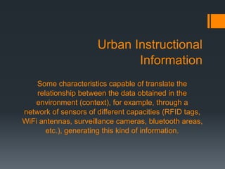 Urban Instructional
Information
Some characteristics capable of translate the
relationship between the data obtained in the
environment (context), for example, through a
network of sensors of different capacities (RFID tags,
WiFi antennas, surveillance cameras, bluetooth areas,
etc.), generating this kind of information.
 