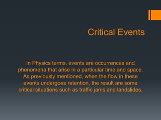 Critical Events
In Physics terms, events are occurrences and
phenomena that arise in a particular time and space.
As previously mentioned, when the flow in these
events undergoes retention, the result are some
critical situations such as traffic jams and landslides.
 