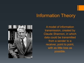 Information Theory
A model of information
transmission, created by
Claude Shannon, in which
data could be transmitted
from a sender to a
receiver, point to point,
with as little loss as
possible.
 