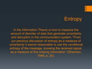 Entropy
In the Information Theory is how to measure the
amount of disorder of data that generate uncertainty
and disruption in the communication system: "From
our previous discussion of entropy as a measure of
uncertainty it seems reasonable to use the conditional
entropy of the message, knowing the received signal,
as a measure of this missing information "(Shannon,
1948, p. 20).
 