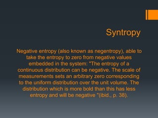 Syntropy
Negative entropy (also known as negentropy), able to
take the entropy to zero from negative values
embedded in the system: "The entropy of a
continuous distribution can be negative. The scale of
measurements sets an arbitrary zero corresponding
to the uniform distribution over the unit volume. The
distribution which is more bold than this has less
entropy and will be negative "(ibid., p. 38).
 