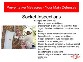 Slide 12
Preventative Measures - Your Main Defenses
Socket Inspections
Example field check list:
Gaps in meter socket jaws
Discoloration of one jaw vs. the other three
Signs of melted or deformed plastic on meter
base
Pitting of either meter blade or socket jaw
Loss of tension in meter socket jaws
Check condition of wire insulation and
connections to meter jaws
Check the overall condition of the box, socket,
meter and how they attach to each other and
the building.
Look for signs of tampering
Look for signs of water or debris inside of the
meter can
 