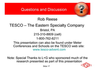 Slide 17
Questions and Discussion
Rob Reese
TESCO – The Eastern Specialty Company
Bristol, PA
215-310-8809 (cell)
1-800-762-8211
This presentation can also be found under Meter
Conferences and Schools on the TESCO web site:
www.tesco-advent.com
Note: Special Thanks to L+G who sponsored much of the
research presented as part of this presentation
 