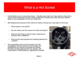 Slide 3
What is a Hot Socket
• Hot Sockets are not a new phenomenon. Virtually every meter man has pulled a meter with a
portion of the meter base around a blade melted and virtually every utility has been called to
assist in the investigation of a fire at a meter box.
• AMI deployments because of the volume of meters involved put a spot light on this issue.
– What causes a hot socket?
– Are the meters ever the cause of a meter box failure?
– What are the things to look for when inspecting an
existing meter installation?
– What are the best practices for handling potential hot
sockets?
• This presentation will cover the results of our lab
investigation into the sources for hot sockets, the
development of a fixture to simulate hot sockets,
the tests and data gleaned from hot sockets, and
a discussion of “best practices” regarding hot sockets.
 
