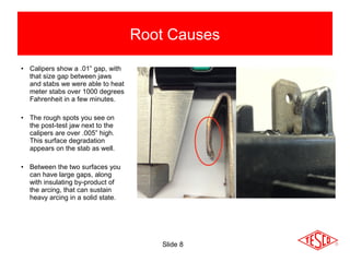 • Calipers show a .01” gap, with
that size gap between jaws
and stabs we were able to heat
meter stabs over 1000 degrees
Fahrenheit in a few minutes.
• The rough spots you see on
the post-test jaw next to the
calipers are over .005” high.
This surface degradation
appears on the stab as well.
• Between the two surfaces you
can have large gaps, along
with insulating by-product of
the arcing, that can sustain
heavy arcing in a solid state.
Root Causes
Slide 8
 