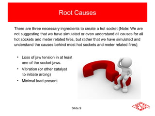 Slide 9
Root Causes
There are three necessary ingredients to create a hot socket (Note: We are
not suggesting that we have simulated or even understand all causes for all
hot sockets and meter related fires, but rather that we have simulated and
understand the causes behind most hot sockets and meter related fires);
• Loss of jaw tension in at least
one of the socket jaws.
• Vibration (or other catalyst
to initiate arcing)
• Minimal load present
 