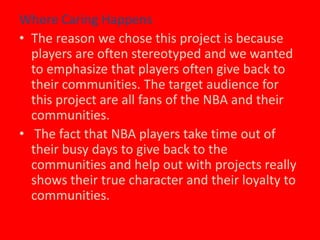 Where Caring Happens The reason we chose this project is because players are often stereotyped and we wanted to emphasize that players often give back to their communities. The target audience for this project are all fans of the NBA and their communities. The fact that NBA players take time out of their busy days to give back to the communities and help out with projects really shows their true character and their loyalty to communities. 