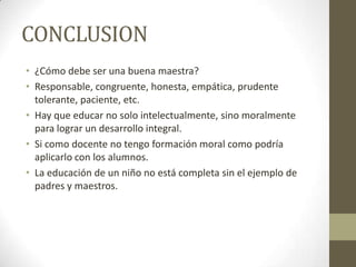 CONCLUSION
• ¿Cómo debe ser una buena maestra?
• Responsable, congruente, honesta, empática, prudente
tolerante, paciente, etc.
• Hay que educar no solo intelectualmente, sino moralmente
para lograr un desarrollo integral.
• Si como docente no tengo formación moral como podría
aplicarlo con los alumnos.
• La educación de un niño no está completa sin el ejemplo de
padres y maestros.
 