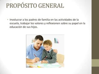 PROPÓSITO GENERAL
• Involucrar a los padres de familia en las actividades de la
escuela, trabajar los valores y reflexionen sobre su papel en la
educación de sus hijos.
 