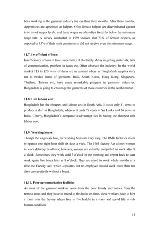 been working in the garment industry for less than three months. After three months,
Apprentices are appointed as helpers. Often female helpers are discriminated against
in terms of wages levels, and these wages are also often fixed far below the minimum
wage rate. A survey conducted in 1998 showed that 73% of female helpers, as
opposed to 15% of their male counterparts, did not receive even the minimum wage.
11.7. Insufficient of loan:
Insufficiency of loan in time, uncertainly of electricity, delay in getting materials, lack
of communication, problem in taxes etc. Often obstruct the industry. In the world
market 115 to 120 items of dress are in demand where as Bangladesh supplies only
ten to twelve items of garments. India, South Korea, Hong Kong, Singapore,
Thailand, Taiwan etc, have made remarkable progress in garments industries.
Bangladesh is going to challenge the garments of those countries in the world market.
11.8. Unit labour cost:
Bangladesh has the cheapest unit labour cost in South Asia. It costs only 11 cents to
produce a shirt in Bangladesh, whereas it costs 79 cents in Sri Lanka and 26 cents in
India. Clearly, Bangladesh’s comparative advantage lies in having the cheapest unit
labour cost.
11.9. Working hours:
Though the wages are low, the working hours are very long. The RMG factories claim
to operate one eight-hour shift six days a week. The 1965 factory Act allows women
to work delivery deadlines; however, women are virtually compelled to work after 8
o’clock. Sometimes they work until 3 o’clock in the morning and report back to start
work again five hours later ar 8 o’clock. They are asked to work whole months at a
time the Factory Act, which stipulates that no employee should work more than ten
days consecutively without a break.
11.10. Poor accommodation facilities:
As most of the garment workers come from the poor family and comes from the
remote areas and they have to attend to the duties on time, these workers have to hire
a room near the factory where four to five huddle in a room and spend life in sub
human condition.
13
 