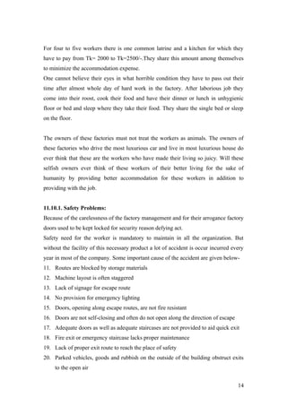 For four to five workers there is one common latrine and a kitchen for which they
have to pay from Tk= 2000 to Tk=2500/-.They share this amount among themselves
to minimize the accommodation expense.
One cannot believe their eyes in what horrible condition they have to pass out their
time after almost whole day of hard work in the factory. After laborious job they
come into their roost, cook their food and have their dinner or lunch in unhygienic
floor or bed and sleep where they take their food. They share the single bed or sleep
on the floor.
The owners of these factories must not treat the workers as animals. The owners of
these factories who drive the most luxurious car and live in most luxurious house do
ever think that these are the workers who have made their living so juicy. Will these
selfish owners ever think of these workers of their better living for the sake of
humanity by providing better accommodation for these workers in addition to
providing with the job.
11.10.1. Safety Problems:
Because of the carelessness of the factory management and for their arrogance factory
doors used to be kept locked for security reason defying act.
Safety need for the worker is mandatory to maintain in all the organization. But
without the facility of this necessary product a lot of accident is occur incurred every
year in most of the company. Some important cause of the accident are given below-
11. Routes are blocked by storage materials
12. Machine layout is often staggered
13. Lack of signage for escape route
14. No provision for emergency lighting
15. Doors, opening along escape routes, are not fire resistant
16. Doors are not self-closing and often do not open along the direction of escape
17. Adequate doors as well as adequate staircases are not provided to aid quick exit
18. Fire exit or emergency staircase lacks proper maintenance
19. Lack of proper exit route to reach the place of safety
20. Parked vehicles, goods and rubbish on the outside of the building obstruct exits
to the open air
14
 