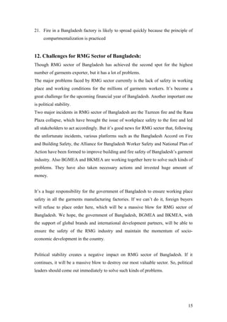21. Fire in a Bangladesh factory is likely to spread quickly because the principle of
compartmentalization is practiced
12. Challenges for RMG Sector of Bangladesh:
Though RMG sector of Bangladesh has achieved the second spot for the highest
number of garments exporter, but it has a lot of problems.
The major problems faced by RMG sector currently is the lack of safety in working
place and working conditions for the millions of garments workers. It’s become a
great challenge for the upcoming financial year of Bangladesh. Another important one
is political stability.
Two major incidents in RMG sector of Bangladesh are the Tazreen fire and the Rana
Plaza collapse, which have brought the issue of workplace safety to the fore and led
all stakeholders to act accordingly. But it’s good news for RMG sector that, following
the unfortunate incidents, various platforms such as the Bangladesh Accord on Fire
and Building Safety, the Alliance for Bangladesh Worker Safety and National Plan of
Action have been formed to improve building and fire safety of Bangladesh’s garment
industry. Also BGMEA and BKMEA are working together here to solve such kinds of
problems. They have also taken necessary actions and invested huge amount of
money.
It’s a huge responsibility for the government of Bangladesh to ensure working place
safety in all the garments manufacturing factories. If we can’t do it, foreign buyers
will refuse to place order here, which will be a massive blow for RMG sector of
Bangladesh. We hope, the government of Bangladesh, BGMEA and BKMEA, with
the support of global brands and international development partners, will be able to
ensure the safety of the RMG industry and maintain the momentum of socio-
economic development in the country.
Political stability creates a negative impact on RMG sector of Bangladesh. If it
continues, it will be a massive blow to destroy our most valuable sector. So, political
leaders should come out immediately to solve such kinds of problems.
15
 
