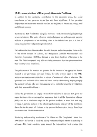 13. Recommendations of Readymade Garments Problems:
In addition to the substantial contribution to the economic arena, the social
contribution of the garments sector has also been significant. It has provided
employment to about three million workers, the majority of whom are young, poor
and illiterate women.
But there is a dark twist to this feel-good storyline. The RMG sector is going through
severe turbulence. The series of recent clashes between law enforcers and garment
workers is symptomatic of an unfolding crisis in the industry and puts it at risk of
losing its competitive edge in the global market.
Each violent incident has overtaken the other in scale and consequences. In the wake
of the recent incident in Ashulia, the Bangladesh Garment Manufacturers and
Exporters Association (BGMEA) decided to shut down hundreds of factories in the
area. The factories opened only after receiving assurance from the government that
their security would be ensured.
The grievances of the workers are genuine. In the absence of an appropriate formal
channel to air grievances and seek redress, the only avenues open to the RMG
workers are street protest, picketing, or gherao of a manager's office or a factory. (But
questions have also been raised about the actual identity of the unruly people going by
the name of workers, who have been causing havoc on the factories that provide them
with their means of livelihood.)
So far, the government has largely left the RMG sector to its devices. But, given the
recent incidents, the government has announced that it will be formulating a labour
policy and set a minimum wage for the garment workers; a move that was long
overdue. A cursory analysis of the labour legislation and a review of the institutions
show that the incidents of violence in the garment industry stem largely from legal
and institutional failures in the sector:
Reviewing and amending provisions of the labour act: The Bangladesh Labour Act,
2006 allows the owner to close the factory without having to inform an authority in
advance. This legal provision goes against the international best practice that
16
 