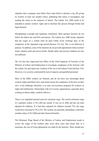 stipulates that a company must follow three steps before it declares a lay off; giving
its workers at least one month's notice, publishing that notice in newspapers, and
sending the notice to the inspector of labour. The Labour Act, 2006 needs to be
amended to protect workers' rights and to facilitate the process through formal and
legal channels.
.
Strengthening oversight and regulatory institutions: Most garment factories do not
follow the labour law and ILO conventions. The Labour Act, 2006 clearly stipulates
that the wages of a worker must be paid within seven workings days of the
completion of the stipulated wage period [Section 123 (1)]. This is not followed in
practice. In addition, some of the factories do not provide appointment letters/contract
letters, identity cards and service books. Health safety and security condition are also
not sufficient.
The Act has also empowered the Office of the Chief Inspector of Factories of the
Ministry of Labour and Employment to investigate compliance of the factories with
the Labour Act and report any violation of the Act to the Labour Court (Section 319).
However, it is severely constrained by lack of capacity and qualified personnel.
Most of the RMG workers are illiterate and do not have any knowledge about
workers' rights and labour laws, and cannot ensure the compliance of the laws on their
own. A key challenge, therefore, is to carry out awareness programs for workers on
rights and entitlements. Partnerships with civil society organisations, especially those
working on labour rights, could be effective.
There is no stipulated national norm for minimum wage. The current minimum wage
of a garment worker is Tk.1,664 per month. It was set in 2006 and has not been
adjusted for inflation. If it had been adjusted for inflation (around 7%), the wage
would have increased to Tk.2,334. The workers are presently demanding a minimum
monthly salary of Tk.5,000 and other financial benefits.
The Minimum Wage Board of the Ministry of Labour and Employment needs to
review the wages of the workers after every three years and ensure that, at a
minimum, the cost of living adjustments are made by the factories. There should also
17
 