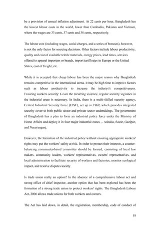 be a provision of annual inflation adjustment. At 22 cents per hour, Bangladesh has
the lowest labour costs in the world, lower than Cambodia, Pakistan and Vietnam,
where the wages are 33 cents, 37 cents and 38 cents, respectively.
The labour cost (including wages, social charges, and a series of bonuses), however,
is not the only factor for sourcing decisions. Other factors include labour productivity,
quality and cost of available textile materials, energy prices, lead times, services
offered to apparel importers or brands, import tariff rates in Europe or the United
States, cost of freight, etc.
While it is accepted that cheap labour has been the major reason why Bangladesh
remains competitive in the international arena, it may be high time to improve factors
such as labour productivity to increase the industry's competitiveness.
Ensuring workers security: Given the recurring violence, regular security vigilance in
the industrial areas is necessary. In India, there is a multi-skilled security agency,
Central Industrial Security Force (CISF), set up in 1969, which provides integrated
security cover to both public sector and private sector undertakings. The government
of Bangladesh has a plan to form an industrial police force under the Ministry of
Home Affairs and deploy it in four major industrial zones -- Ashulia, Savar, Gazipur,
and Narayanganj.
However, the formation of the industrial police without ensuring appropriate workers'
rights may put the workers' safety at risk. In order to protect their interests, a counter-
balancing community-based committee should be formed, consisting of local law
makers, community leaders, workers' representatives, owners' representatives, and
local administration to facilitate security of workers and factories, monitor ecological
impact, and resolve disputes locally.
Is trade union really an option? In the absence of a comprehensive labour act and
strong office of chief inspector, another option that has been explored has been the
formation of a strong trade union to protect workers' rights. The Bangladesh Labour
Act, 2006 allows trade unions for both workers and owners.
The Act has laid down, in detail, the registration, membership, code of conduct of
18
 