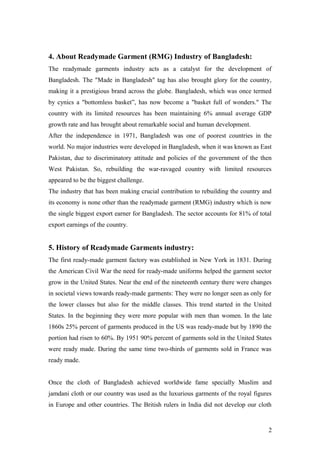 4. About Readymade Garment (RMG) Industry of Bangladesh:
The readymade garments industry acts as a catalyst for the development of
Bangladesh. The "Made in Bangladesh" tag has also brought glory for the country,
making it a prestigious brand across the globe. Bangladesh, which was once termed
by cynics a "bottomless basket”, has now become a "basket full of wonders." The
country with its limited resources has been maintaining 6% annual average GDP
growth rate and has brought about remarkable social and human development.
After the independence in 1971, Bangladesh was one of poorest countries in the
world. No major industries were developed in Bangladesh, when it was known as East
Pakistan, due to discriminatory attitude and policies of the government of the then
West Pakistan. So, rebuilding the war-ravaged country with limited resources
appeared to be the biggest challenge.
The industry that has been making crucial contribution to rebuilding the country and
its economy is none other than the readymade garment (RMG) industry which is now
the single biggest export earner for Bangladesh. The sector accounts for 81% of total
export earnings of the country.
5. History of Readymade Garments industry:
The first ready-made garment factory was established in New York in 1831. During
the American Civil War the need for ready-made uniforms helped the garment sector
grow in the United States. Near the end of the nineteenth century there were changes
in societal views towards ready-made garments: They were no longer seen as only for
the lower classes but also for the middle classes. This trend started in the United
States. In the beginning they were more popular with men than women. In the late
1860s 25% percent of garments produced in the US was ready-made but by 1890 the
portion had risen to 60%. By 1951 90% percent of garments sold in the United States
were ready made. During the same time two-thirds of garments sold in France was
ready made.
Once the cloth of Bangladesh achieved worldwide fame specially Muslim and
jamdani cloth or our country was used as the luxurious garments of the royal figures
in Europe and other countries. The British rulers in India did not develop our cloth
2
 