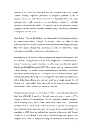 industries at all. Rather they destroyed them and imported cloths from England.
Garment Industry Large-scale production of readymade garments (RMG) in
organized factories is a relatively new phenomenon in Bangladesh. Until early sixties,
individual tailors made garments as per specifications provided by individual
customers who supplied the fabrics. The domestic market for readymade garment,
excepting children wears and men's knit underwear (genji) was virtually non-existent
in Bangladesh until the sixties.
Since the late 1970s, the RMG industry started developing in Bangladesh primarily as
an export-oriented industry although; the domestic market for RMG has been
increasing fast due to increase in personal disposable income and change in life style.
The sector rapidly attained high importance in terms of employment, foreign
exchange earnings and its contribution to national economy.
Most importantly, the growth of RMG sector produced a group of entrepreneurs who
have created a strong private sector. Of these entrepreneurs, a sizeable number is
female. A woman entrepreneur established one of the oldest export-oriented garment
factories, the Baishakhi Garment in 1977. Many women hold top executive positions
in RMG industry. The hundred percent export-oriented RMG industry experienced
phenomenal growth during the last 15 or so years. In 1978, there were only 9 export-
oriented garment manufacturing units, which generated export earnings of hardly one
million dollar. Some of these units were very small and produced garments for both
domestic and export markets. Four such small and old units were Reaz Garments,
Paris Garments, Jewel Garments and Baishakhi Garments.
Reaz Garments, the pioneer, was established in 1960 as a small tailoring outfit, named
Reaz Store in DHAKA. It served only domestic markets for about 15 years. In 1973 it
changed its name to M/s Reaz Garments Ltd. and expanded its operations into export
market by selling 10,000 pieces of men's shirts worth French Franc 13 million to a
Paris-based firm in 1978. It was the first direct exporter of garments from Bangladesh.
Desh Garments Ltd, the first non-equity joint-venture in the garment industry was
established in 1979. Desh had technical and marketing collaboration with Daewoo
Corporation of South Korea. It was also the first hundred percent export-oriented
company. It had about 120 operators including 3 women trained in South Korea, and
3
 