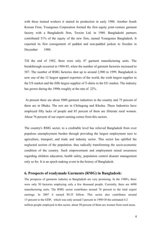 with these trained workers it started its production in early 1980. Another South
Korean Firm, Youngones Corporation formed the first equity joint-venture garment
factory with a Bangladeshi firm, Trexim Ltd. in 1980. Bangladeshi partners
contributed 51% of the equity of the new firm, named Youngones Bangladesh. It
exported its first consignment of padded and non-padded jackets to Sweden in
December 1980.
Till the end of 1982, there were only 47 garment manufacturing units. The
breakthrough occurred in 1984-85, when the number of garment factories increased to
587. The number of RMG factories shot up to around 2,900 in 1999. Bangladesh is
now one of the 12 largest apparel exporters of the world, the sixth largest supplier in
the US market and the fifth largest supplier of T-shirts in the EU market. The industry
has grown during the 1990s roughly at the rate of 22%.
At present there are about 5000 garment industries in the country and 75 percent of
them are in Dhaka. The rest are in Chittagong and Khulna. These Industries have
employed fifty lacks of people and 85 percent of them are illiterate rural women.
About 76 percent of our export earning comes from this sectors.
The country's RMG sector, to a creditable level has relieved Bangladesh from over
populous unemployment burden through providing the largest employment next to
agriculture, transport, and trade and industry sector. This sector has uplifted the
neglected section of the population, thus radically transforming the socio-economic
condition of the country. Such empowerment and employment raised awareness
regarding children education, health safety, population control disaster management
only so for. It is an epoch making event in the history of Bangladesh.
6. Prospects of readymade Garments (RMG) in Bangladesh:
The prospects of garments industry at Bangladesh are very promising. In the 1980's, there
were only 50 factories employing only a few thousand people. Currently, there are 4490
manufacturing units. The RMG sector contributes around 76 percent to the total export
earnings. In 2007 it earned $9.35 billion. This sector also contributes around
13 percent to the GDP, which was only around 3 percent in 1990 Of the estimated 4.2
million people employed in this sector, about 50 percent of them are women from rural areas.
4
 