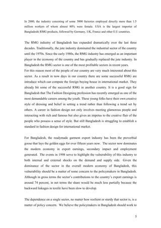 In 2000, the industry consisting of some 3000 factories employed directly more than 1.5
million workers of whom almost 80% were female. USA is the largest importer of
Bangladeshi RMG products, followed by Germany, UK, France and other E.U countries.
The RMG industry of Bangladesh has expanded dramatically over the last three
decades. Traditionally, the jute industry dominated the industrial sector of the country
until the 1970s. Since the early 1980s, the RMG industry has emerged as an important
player in the economy of the country and has gradually replaced the jute industry. In
Bangladesh the RMG sector is one of the most profitable sectors in recent years.
For this reason most of the people of our country are very much interested about this
sector. As a result in now days in our country there are some successful RMG are
introduce which can compute the foreign buying house in international market. They
already bit some of the successful RMG in another country. It is a good sign for
Bangladesh that The Fashion Designing profession has recently emerged as one of the
most demandable careers among the youth. These young folks have their own creative
style of dressing and belief in setting a trend rather than following a trend set by
others. A career in fashion design not only involves meeting glamorous people and
interacting with rich and famous but also gives an impetus to the creative flair of the
people who possess a sense of style. But still Bangladesh is struggling to establish a
standard in fashion design for international market.
For Bangladesh, the readymade garment export industry has been the proverbial
goose that lays the golden eggs for over fifteen years now. The sector now dominates
the modern economy in export earnings, secondary impact and employment
generated. The events in 1998 serve to highlight the vulnerability of this industry to
both internal and external shocks on the demand and supply side. Given the
dominance of the sector in the overall modern economy of Bangladesh, this
vulnerability should be a matter of some concern to the policymakers in Bangladesh.
Although in gross terms the sector’s contributions to the country’s export earnings is
around 74 percent, in net terms the share would be much less partially because the
backward linkages in textile have been slow to develop.
The dependence on a single sector, no matter how resilient or sturdy that sector is, is a
matter of policy concern. We believe the policymakers in Bangladesh should work to
5
 