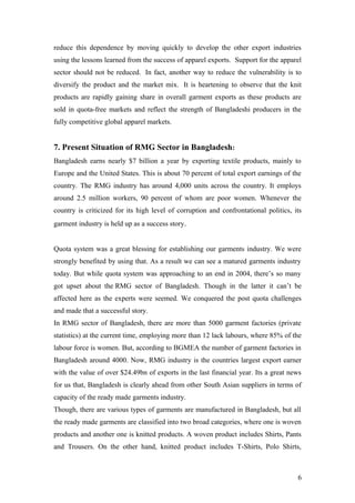 reduce this dependence by moving quickly to develop the other export industries
using the lessons learned from the success of apparel exports. Support for the apparel
sector should not be reduced. In fact, another way to reduce the vulnerability is to
diversify the product and the market mix. It is heartening to observe that the knit
products are rapidly gaining share in overall garment exports as these products are
sold in quota-free markets and reflect the strength of Bangladeshi producers in the
fully competitive global apparel markets.
7. Present Situation of RMG Sector in Bangladesh:
Bangladesh earns nearly $7 billion a year by exporting textile products, mainly to
Europe and the United States. This is about 70 percent of total export earnings of the
country. The RMG industry has around 4,000 units across the country. It employs
around 2.5 million workers, 90 percent of whom are poor women. Whenever the
country is criticized for its high level of corruption and confrontational politics, its
garment industry is held up as a success story.
Quota system was a great blessing for establishing our garments industry. We were
strongly benefited by using that. As a result we can see a matured garments industry
today. But while quota system was approaching to an end in 2004, there’s so many
got upset about the RMG sector of Bangladesh. Though in the latter it can’t be
affected here as the experts were seemed. We conquered the post quota challenges
and made that a successful story.
In RMG sector of Bangladesh, there are more than 5000 garment factories (private
statistics) at the current time, employing more than 12 lack labours, where 85% of the
labour force is women. But, according to BGMEA the number of garment factories in
Bangladesh around 4000. Now, RMG industry is the countries largest export earner
with the value of over $24.49bn of exports in the last financial year. Its a great news
for us that, Bangladesh is clearly ahead from other South Asian suppliers in terms of
capacity of the ready made garments industry.
Though, there are various types of garments are manufactured in Bangladesh, but all
the ready made garments are classified into two broad categories, where one is woven
products and another one is knitted products. A woven product includes Shirts, Pants
and Trousers. On the other hand, knitted product includes T-Shirts, Polo Shirts,
6
 