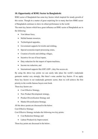 10. Opportunity of RMG Sector in Bangladesh:
RMG sector of Bangladesh has some key factors which inspired for steady growth of
this sector. Though its a matter of great surprising for so many that how RMG sector
of Bangladesh continues to show its robust performance in the world.
The main key factors which have great influence on RMG sector of Bangladesh are in
the following:
• Vast labour force,
• Skilled human resources,
• Technological upgrades,
• Government supports for textile and clothing,
• Special economic/export processing zones,
• Creation of textile and clothing villages,
• Incentive for use of local inputs,
• Duty reduction for the import of inputs/machines,
• Income tax reduction, and
• International supports like GSP, GSP+, duty free access etc.
By using the above key points we can easily take place the world’s readymade
garments market very strongly. But there’s some another key factors. If we apply
those key factors in our readymade garments sector, then we will achieve the first
priority to the worlds famous buyers note book.
Those key factors are-
• Cost Effective Strategy,
• New Product Development strategy,
• Product Diversification Strategy and
• Market Diversification Strategy.
All the above points are discussed in the below:
Cost Effective Strategy:
Cost Effective Strategy includes the following two key points:
• Cost Reduction Strategy and
• Labour Productivity Improvement.
Those key points are discussed in the below:
9
 