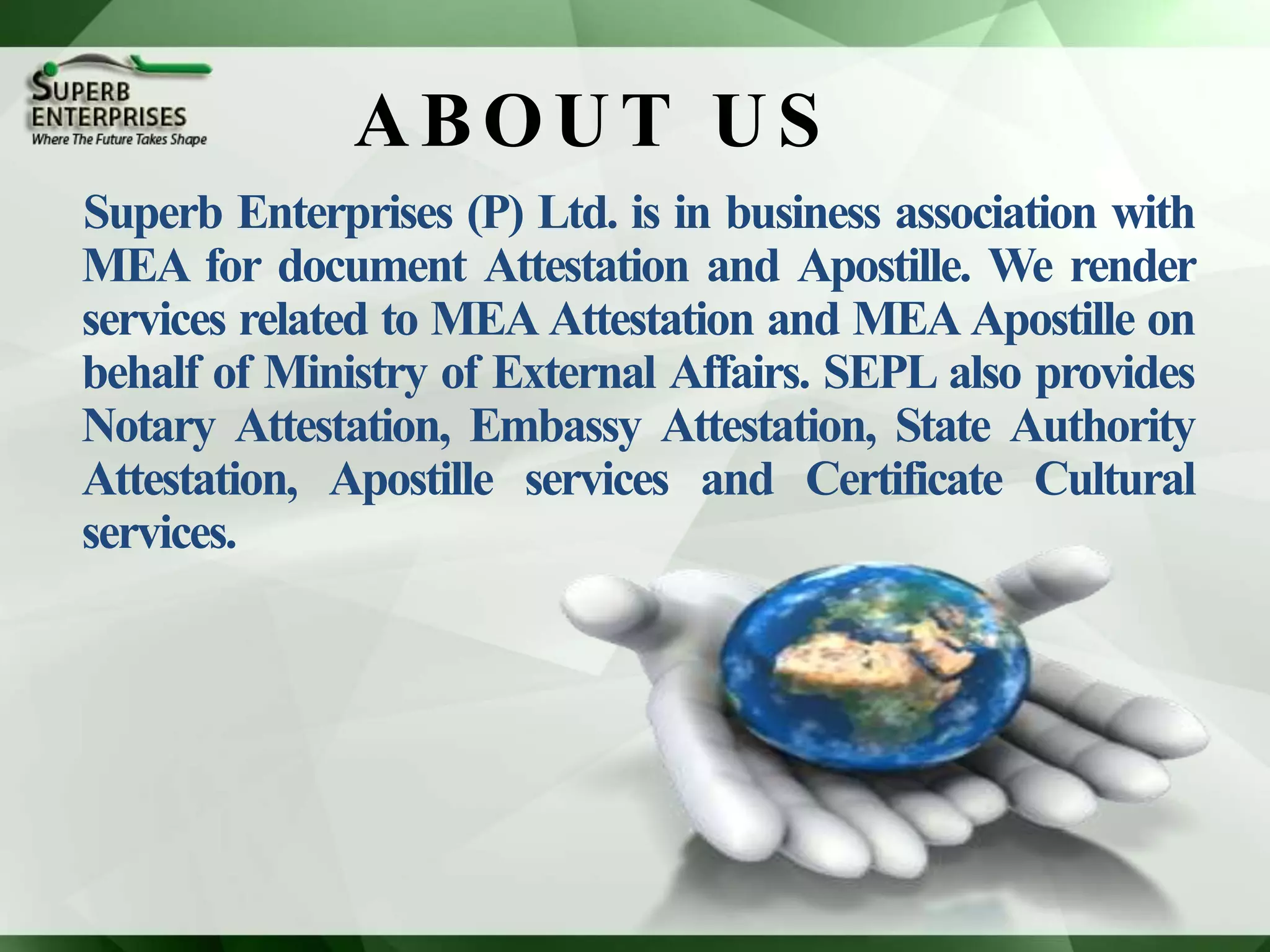 ABOUT US
Superb Enterprises (P) Ltd. is in business association with
MEA for document Attestation and Apostille. We render
services related to MEA Attestation and MEA Apostille on
behalf of Ministry of External Affairs. SEPL also provides
Notary Attestation, Embassy Attestation, State Authority
Attestation, Apostille services and Certificate Cultural
services.
 