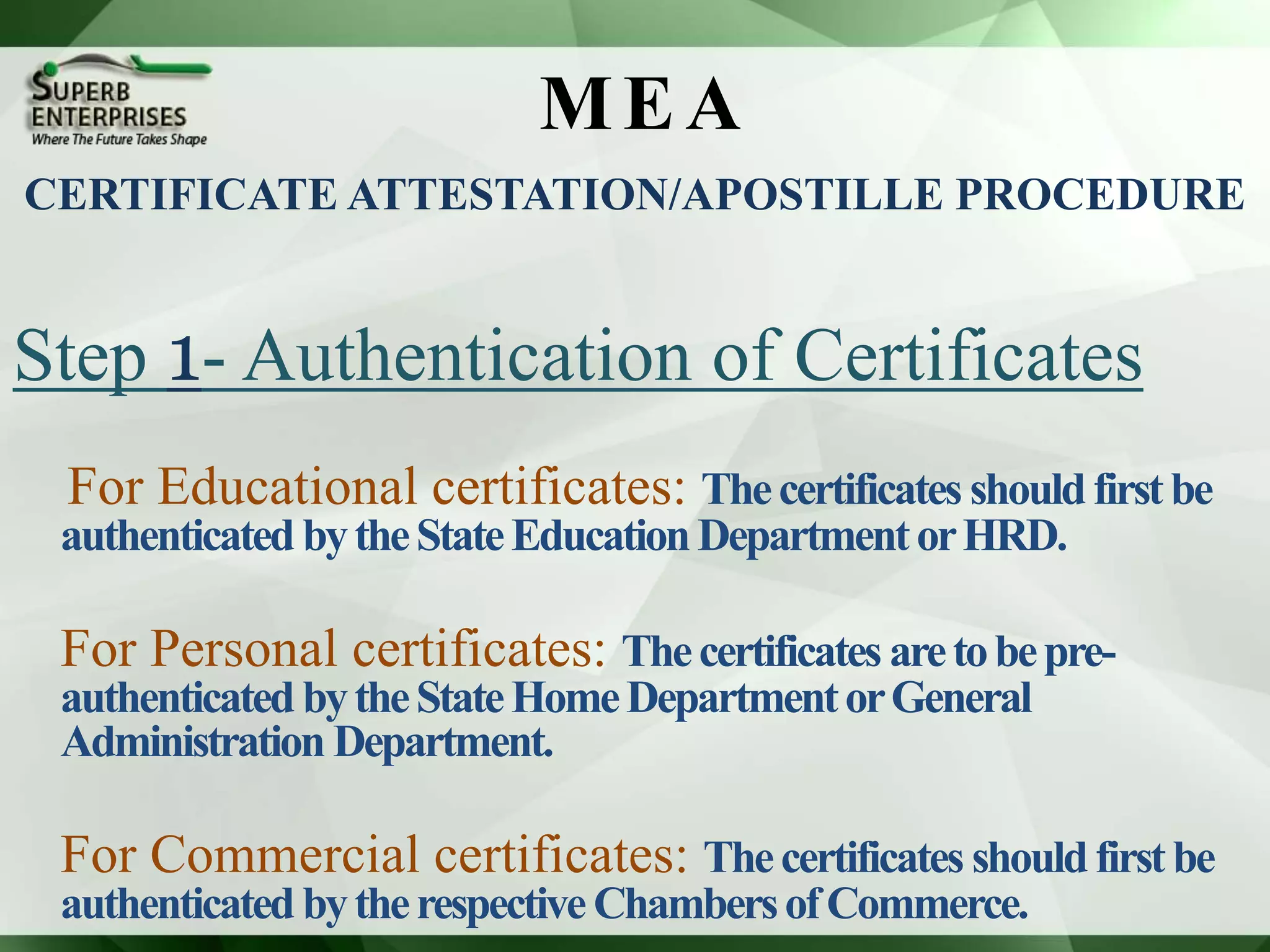 MEA
Step 1- Authentication of Certificates
For Educational certificates: Thecertificates shouldfirstbe
authenticated bytheStateEducationDepartmentorHRD.
For Personal certificates: Thecertificates aretobepre-
authenticated bytheStateHomeDepartmentorGeneral
Administration Department.
For Commercial certificates: Thecertificates shouldfirstbe
authenticated bytherespectiveChambersofCommerce.
CERTIFICATE ATTESTATION/APOSTILLE PROCEDURE
 