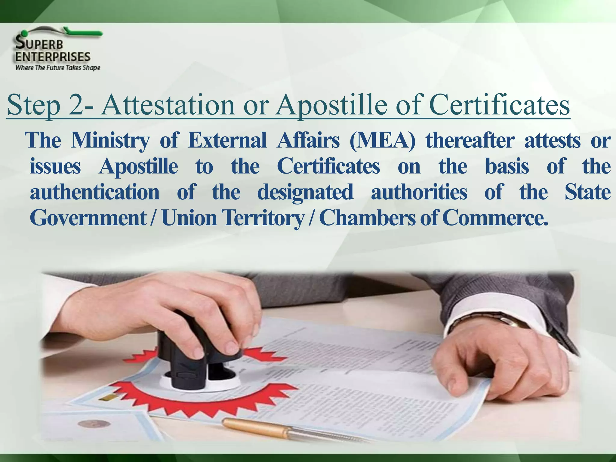Step 2- Attestation or Apostille of Certificates
The Ministry of External Affairs (MEA) thereafter attests or
issues Apostille to the Certificates on the basis of the
authentication of the designated authorities of the State
Government/UnionTerritory/ChambersofCommerce.
 